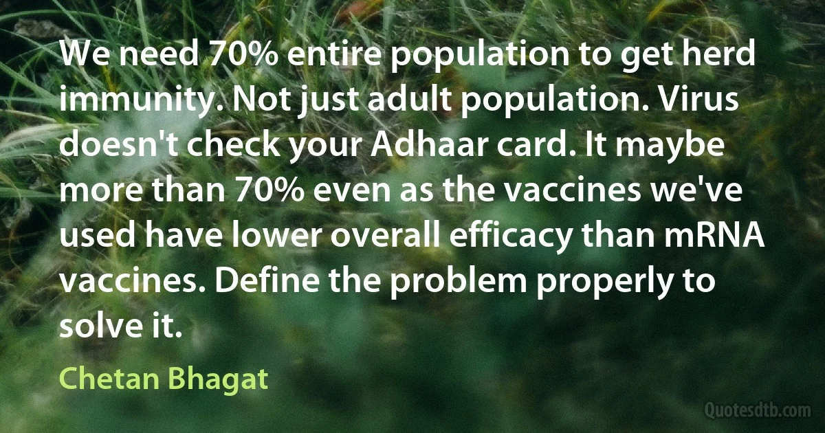 We need 70% entire population to get herd immunity. Not just adult population. Virus doesn't check your Adhaar card. It maybe more than 70% even as the vaccines we've used have lower overall efficacy than mRNA vaccines. Define the problem properly to solve it. (Chetan Bhagat)