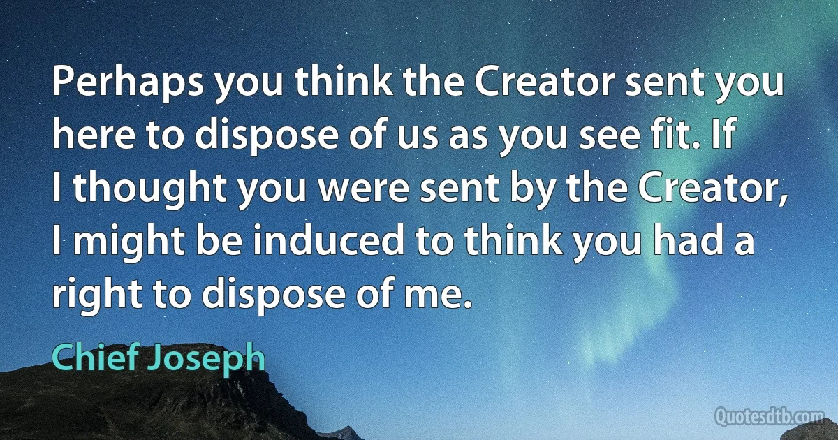 Perhaps you think the Creator sent you here to dispose of us as you see fit. If I thought you were sent by the Creator, I might be induced to think you had a right to dispose of me. (Chief Joseph)