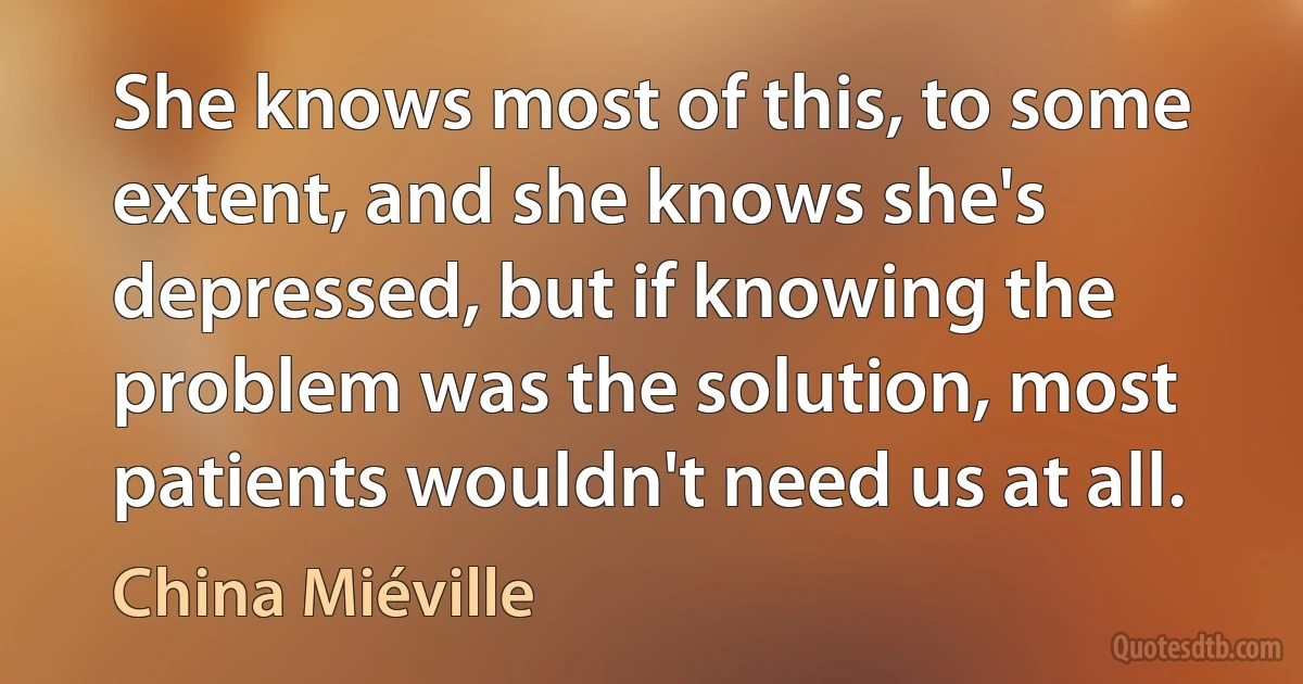 She knows most of this, to some extent, and she knows she's depressed, but if knowing the problem was the solution, most patients wouldn't need us at all. (China Miéville)