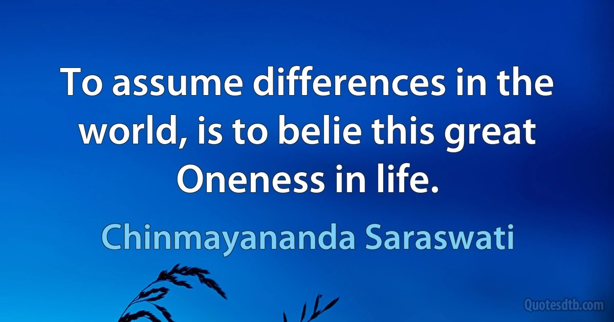 To assume differences in the world, is to belie this great Oneness in life. (Chinmayananda Saraswati)