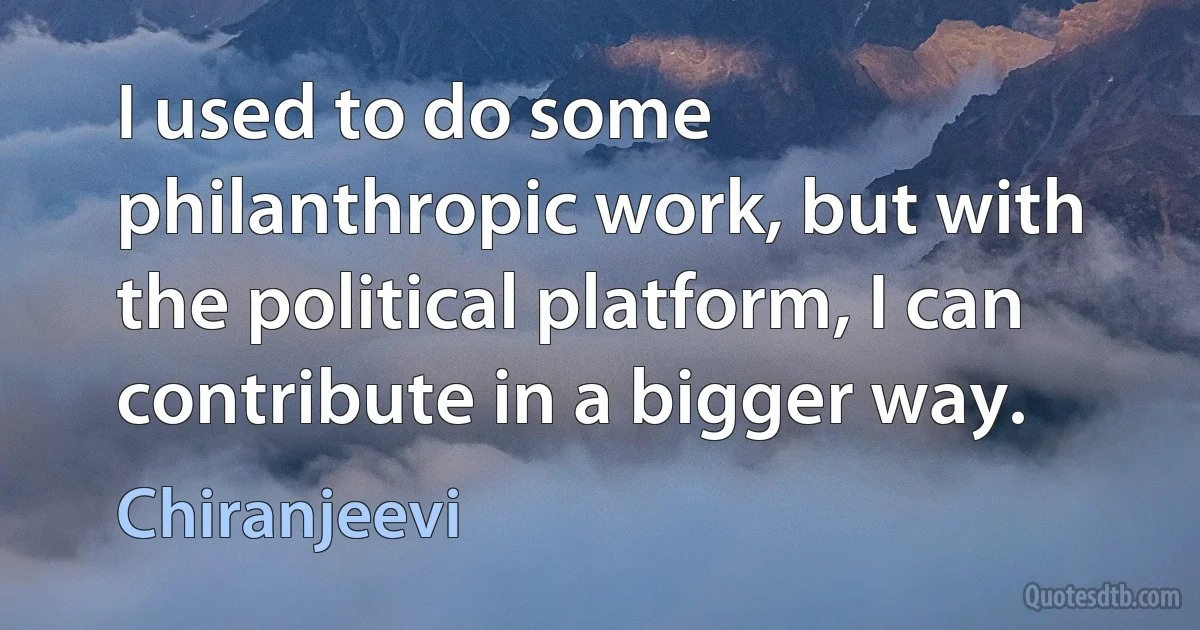 I used to do some philanthropic work, but with the political platform, I can contribute in a bigger way. (Chiranjeevi)