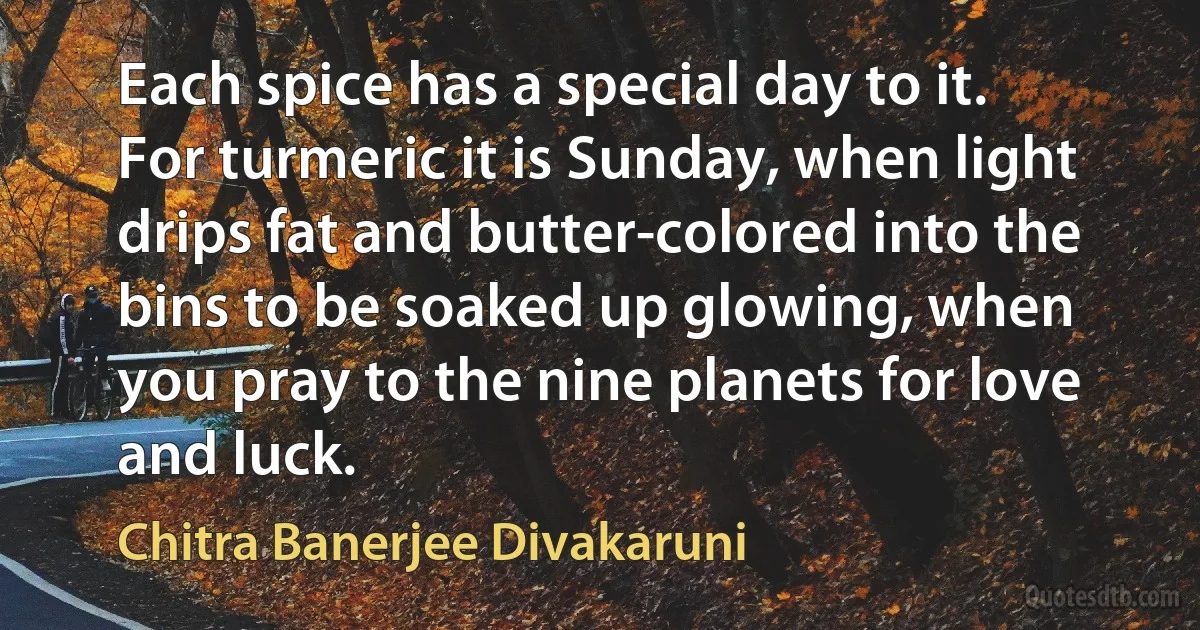 Each spice has a special day to it. For turmeric it is Sunday, when light drips fat and butter-colored into the bins to be soaked up glowing, when you pray to the nine planets for love and luck. (Chitra Banerjee Divakaruni)