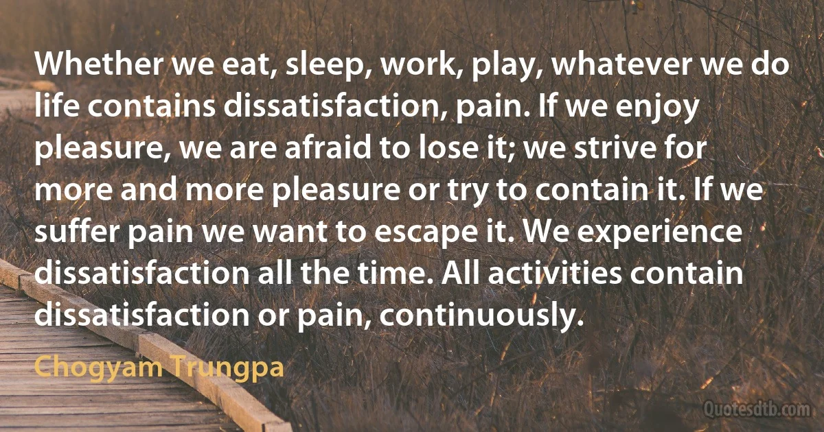 Whether we eat, sleep, work, play, whatever we do life contains dissatisfaction, pain. If we enjoy pleasure, we are afraid to lose it; we strive for more and more pleasure or try to contain it. If we suffer pain we want to escape it. We experience dissatisfaction all the time. All activities contain dissatisfaction or pain, continuously. (Chogyam Trungpa)