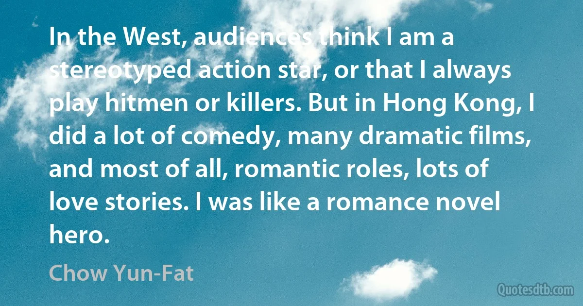 In the West, audiences think I am a stereotyped action star, or that I always play hitmen or killers. But in Hong Kong, I did a lot of comedy, many dramatic films, and most of all, romantic roles, lots of love stories. I was like a romance novel hero. (Chow Yun-Fat)