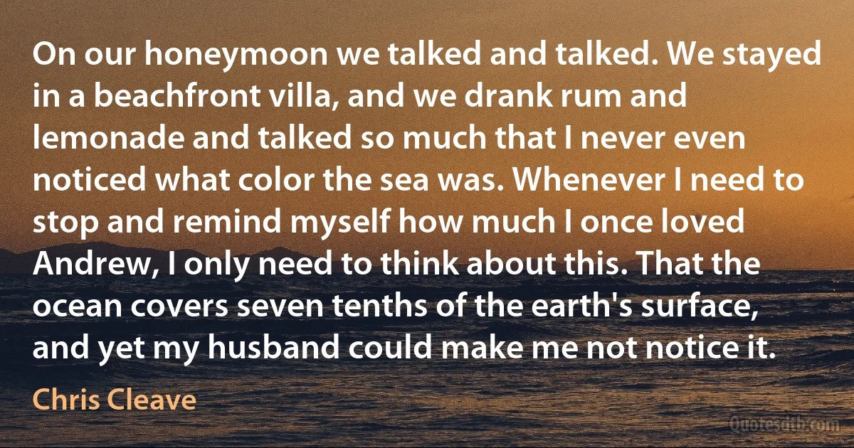 On our honeymoon we talked and talked. We stayed in a beachfront villa, and we drank rum and lemonade and talked so much that I never even noticed what color the sea was. Whenever I need to stop and remind myself how much I once loved Andrew, I only need to think about this. That the ocean covers seven tenths of the earth's surface, and yet my husband could make me not notice it. (Chris Cleave)