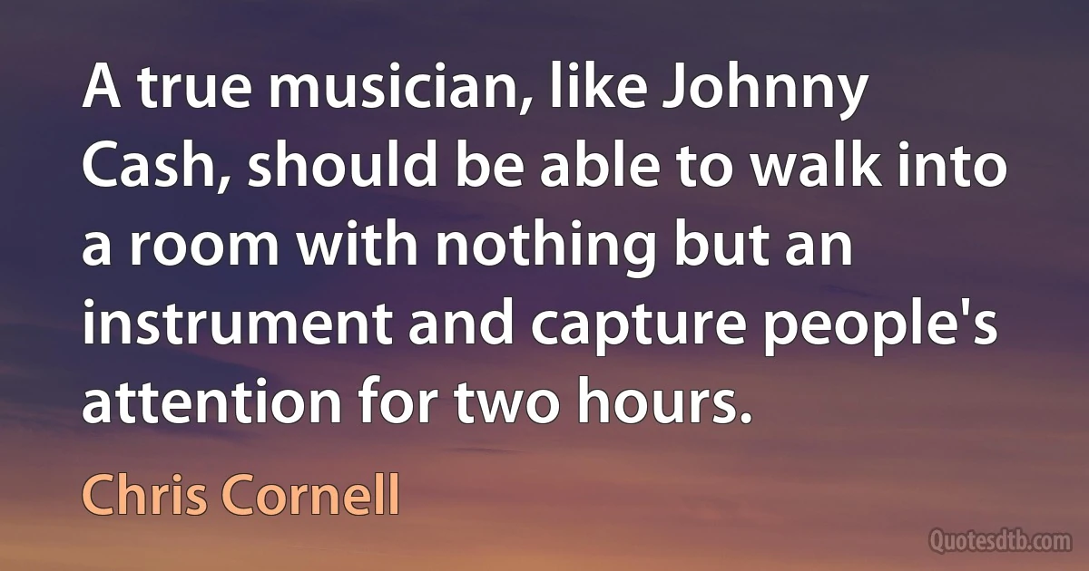 A true musician, like Johnny Cash, should be able to walk into a room with nothing but an instrument and capture people's attention for two hours. (Chris Cornell)