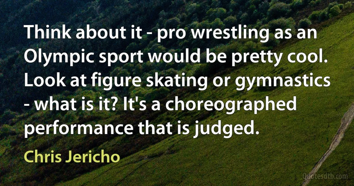 Think about it - pro wrestling as an Olympic sport would be pretty cool. Look at figure skating or gymnastics - what is it? It's a choreographed performance that is judged. (Chris Jericho)