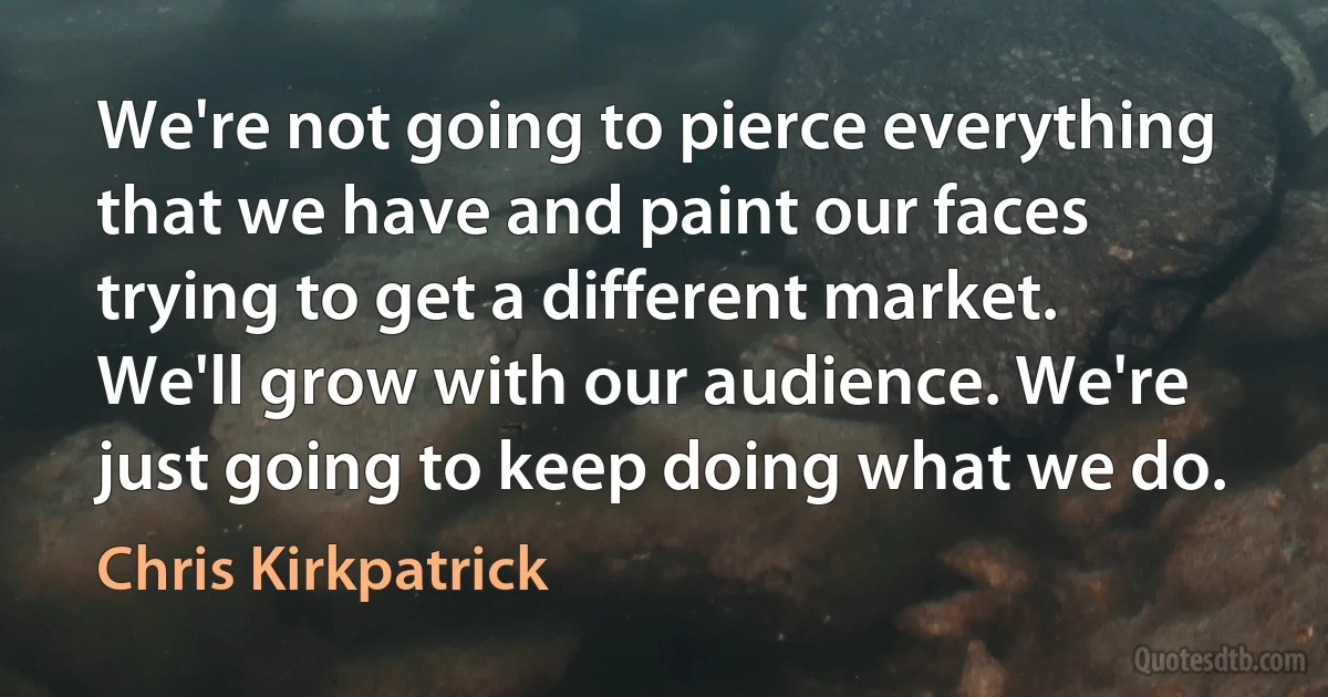 We're not going to pierce everything that we have and paint our faces trying to get a different market. We'll grow with our audience. We're just going to keep doing what we do. (Chris Kirkpatrick)