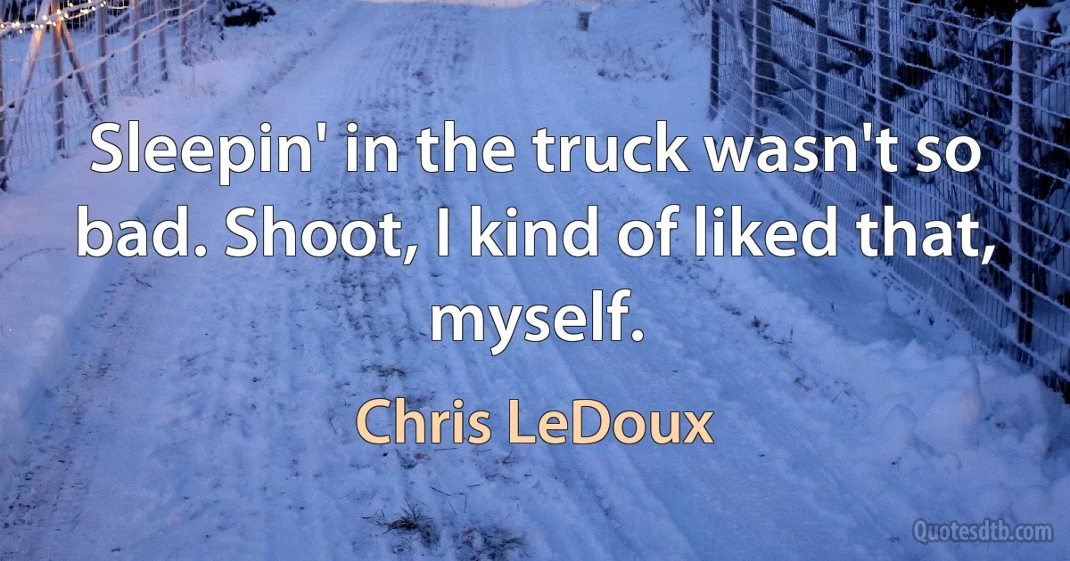 Sleepin' in the truck wasn't so bad. Shoot, I kind of liked that, myself. (Chris LeDoux)