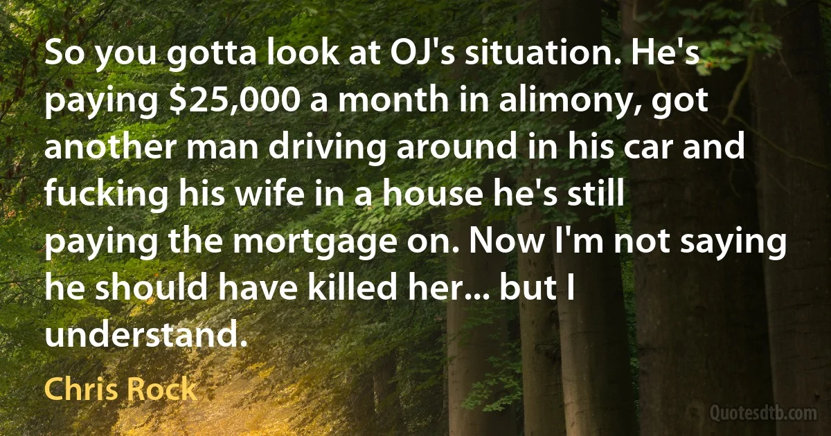 So you gotta look at OJ's situation. He's paying $25,000 a month in alimony, got another man driving around in his car and fucking his wife in a house he's still paying the mortgage on. Now I'm not saying he should have killed her... but I understand. (Chris Rock)