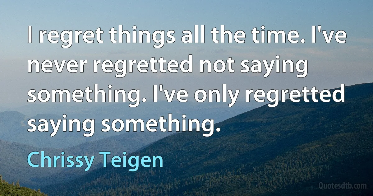 I regret things all the time. I've never regretted not saying something. I've only regretted saying something. (Chrissy Teigen)