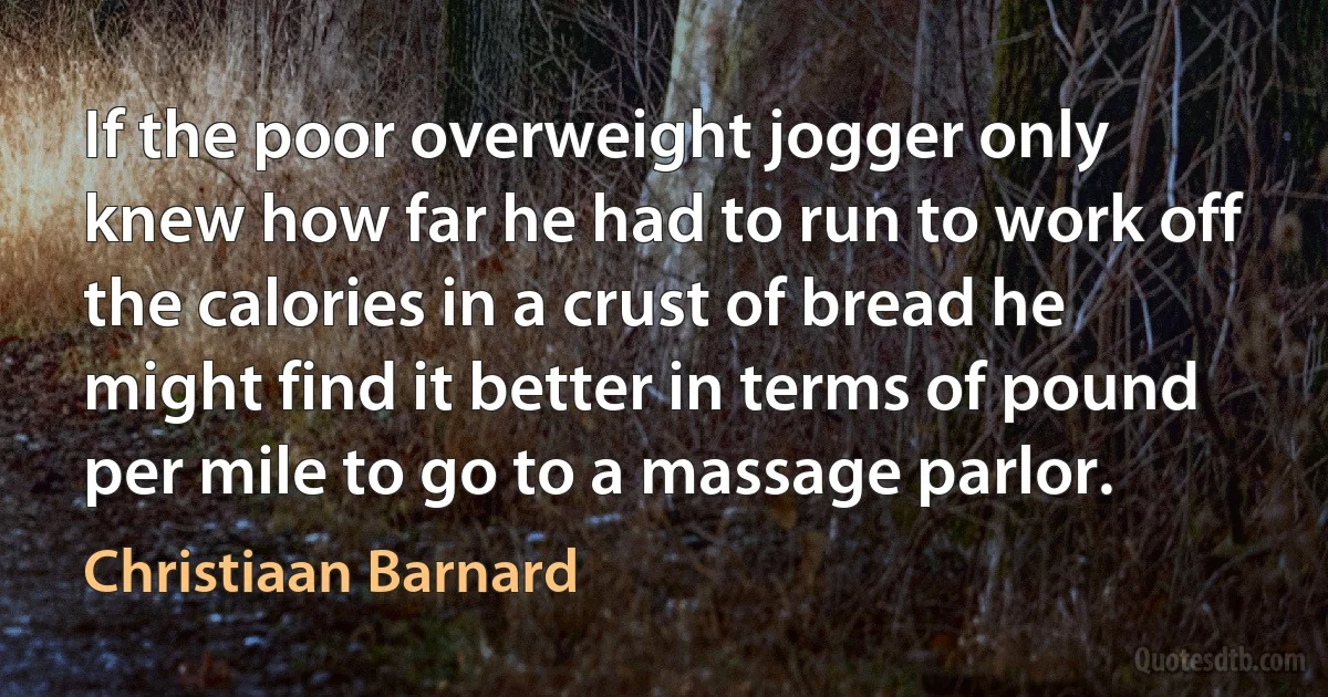 If the poor overweight jogger only knew how far he had to run to work off the calories in a crust of bread he might find it better in terms of pound per mile to go to a massage parlor. (Christiaan Barnard)