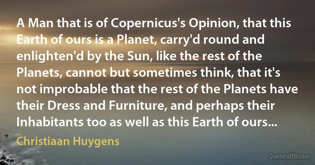 A Man that is of Copernicus's Opinion, that this Earth of ours is a Planet, carry'd round and enlighten'd by the Sun, like the rest of the Planets, cannot but sometimes think, that it's not improbable that the rest of the Planets have their Dress and Furniture, and perhaps their Inhabitants too as well as this Earth of ours... (Christiaan Huygens)