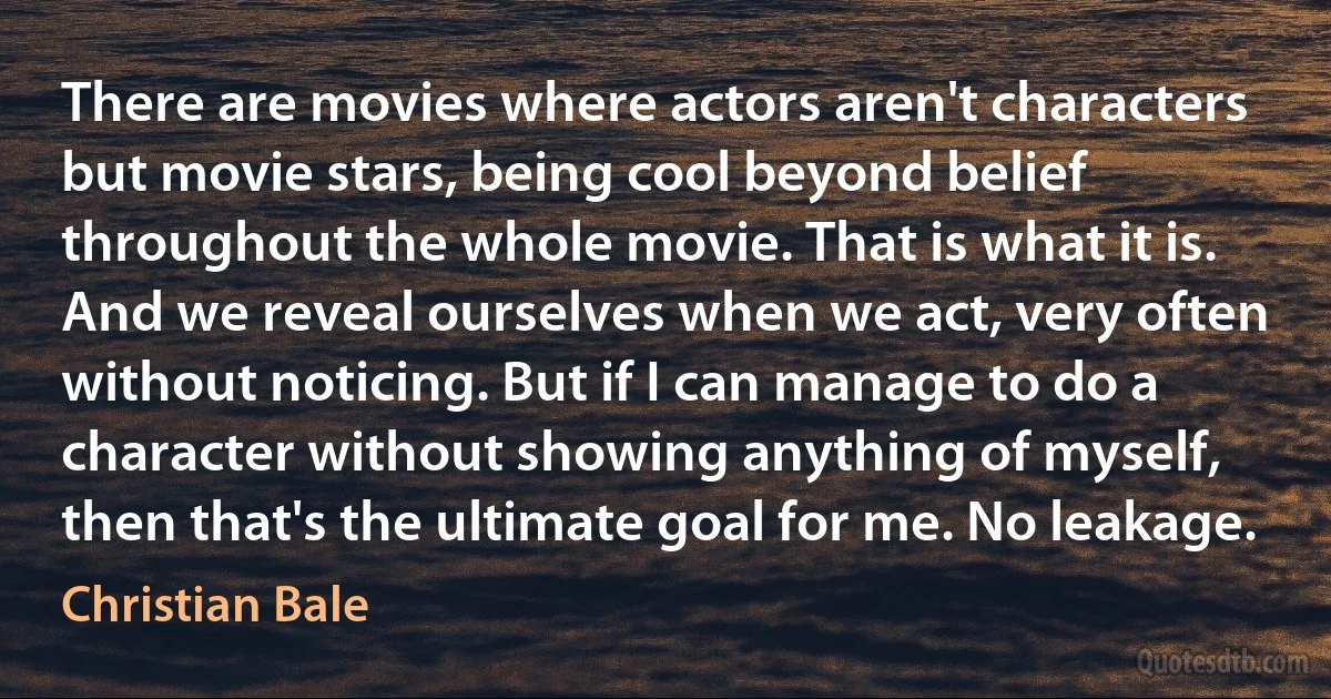 There are movies where actors aren't characters but movie stars, being cool beyond belief throughout the whole movie. That is what it is. And we reveal ourselves when we act, very often without noticing. But if I can manage to do a character without showing anything of myself, then that's the ultimate goal for me. No leakage. (Christian Bale)