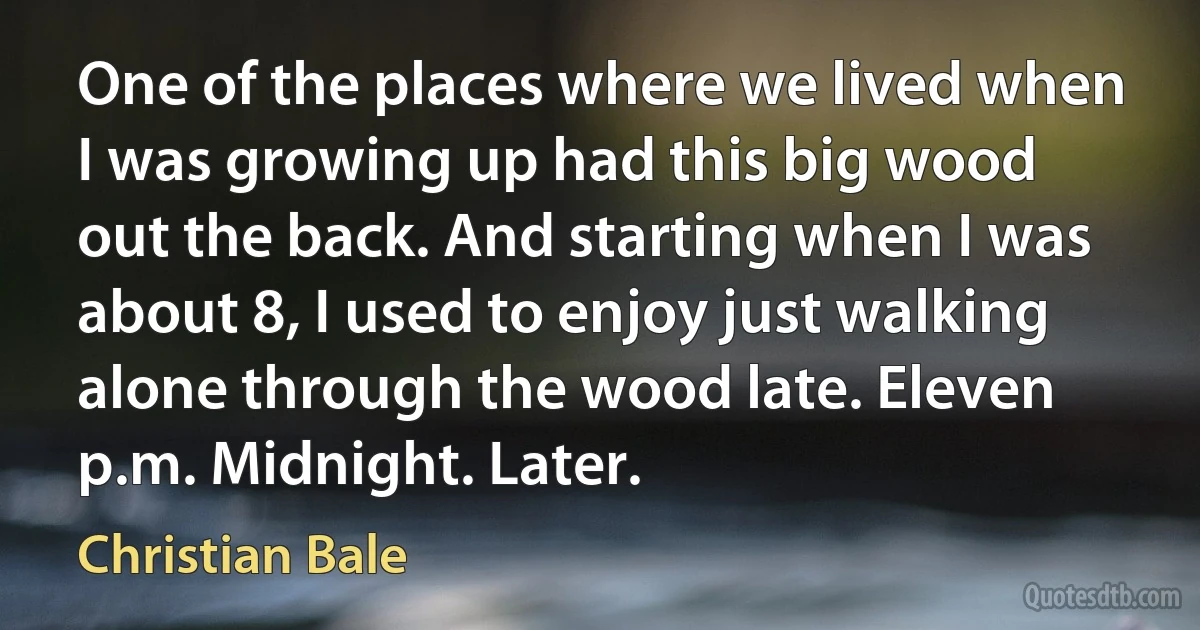 One of the places where we lived when I was growing up had this big wood out the back. And starting when I was about 8, I used to enjoy just walking alone through the wood late. Eleven p.m. Midnight. Later. (Christian Bale)