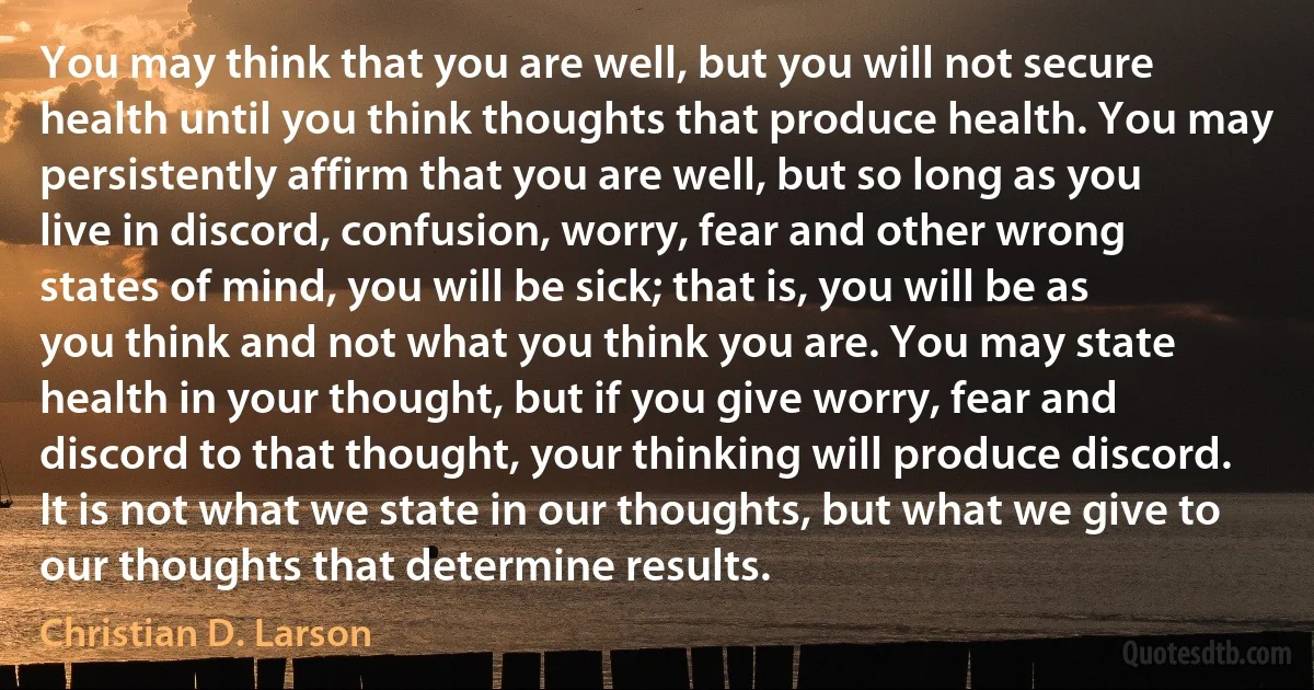 You may think that you are well, but you will not secure health until you think thoughts that produce health. You may persistently affirm that you are well, but so long as you live in discord, confusion, worry, fear and other wrong states of mind, you will be sick; that is, you will be as you think and not what you think you are. You may state health in your thought, but if you give worry, fear and discord to that thought, your thinking will produce discord. It is not what we state in our thoughts, but what we give to our thoughts that determine results. (Christian D. Larson)