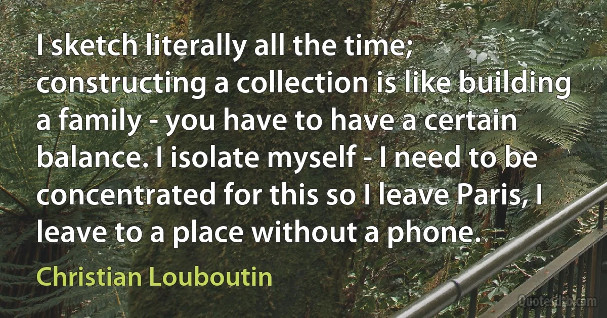 I sketch literally all the time; constructing a collection is like building a family - you have to have a certain balance. I isolate myself - I need to be concentrated for this so I leave Paris, I leave to a place without a phone. (Christian Louboutin)