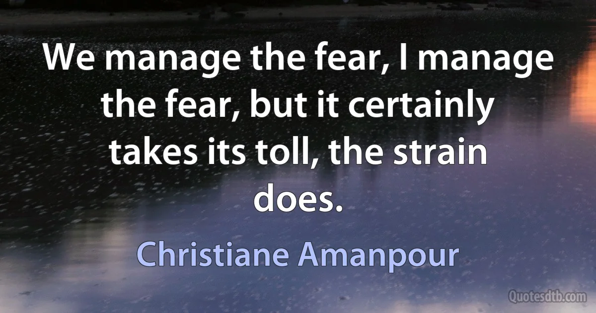 We manage the fear, I manage the fear, but it certainly takes its toll, the strain does. (Christiane Amanpour)