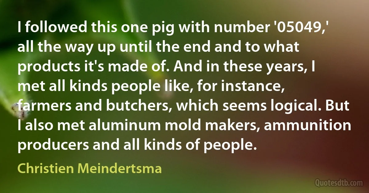 I followed this one pig with number '05049,' all the way up until the end and to what products it's made of. And in these years, I met all kinds people like, for instance, farmers and butchers, which seems logical. But I also met aluminum mold makers, ammunition producers and all kinds of people. (Christien Meindertsma)