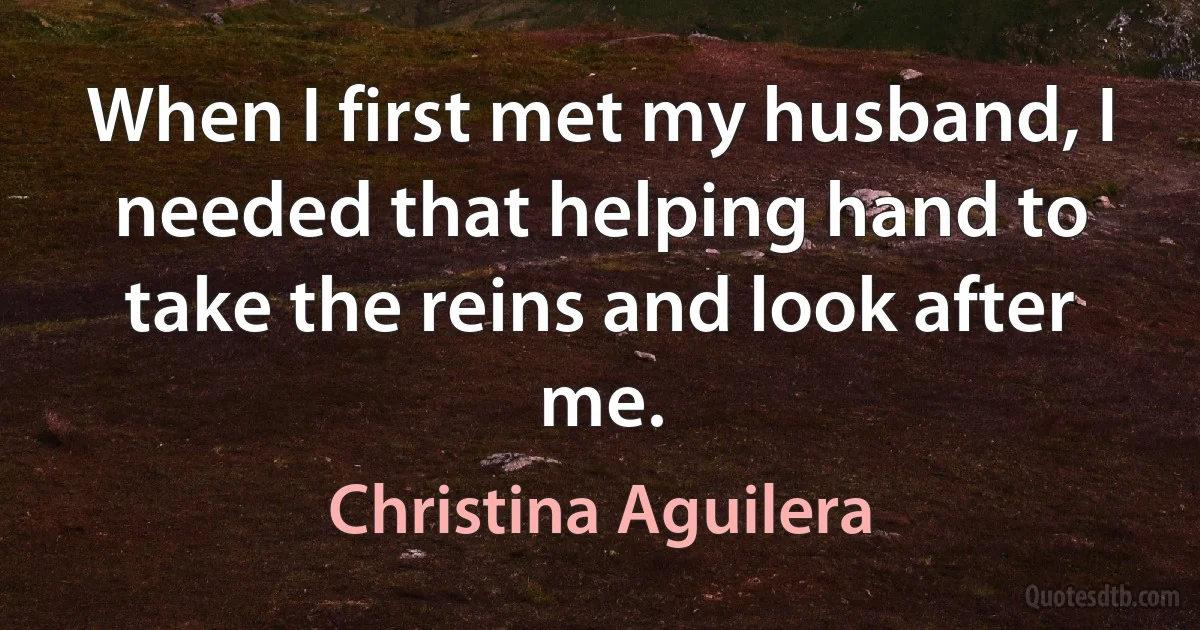 When I first met my husband, I needed that helping hand to take the reins and look after me. (Christina Aguilera)