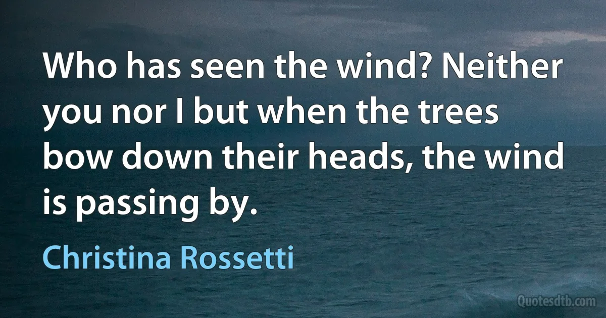 Who has seen the wind? Neither you nor I but when the trees bow down their heads, the wind is passing by. (Christina Rossetti)