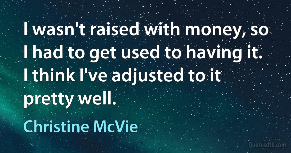 I wasn't raised with money, so I had to get used to having it. I think I've adjusted to it pretty well. (Christine McVie)