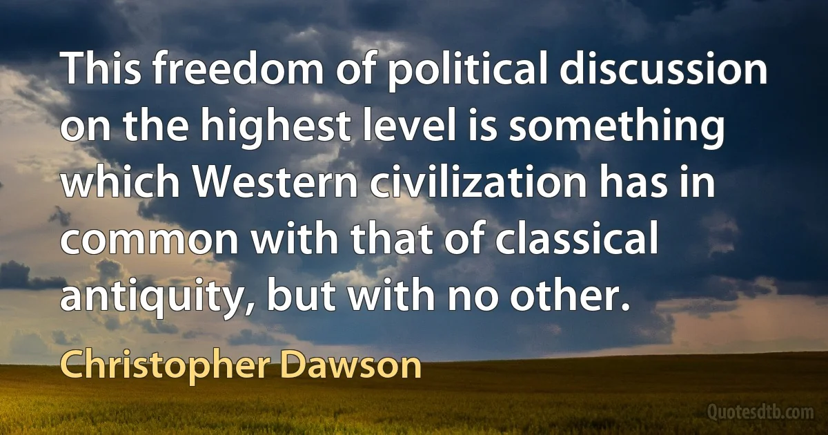 This freedom of political discussion on the highest level is something which Western civilization has in common with that of classical antiquity, but with no other. (Christopher Dawson)