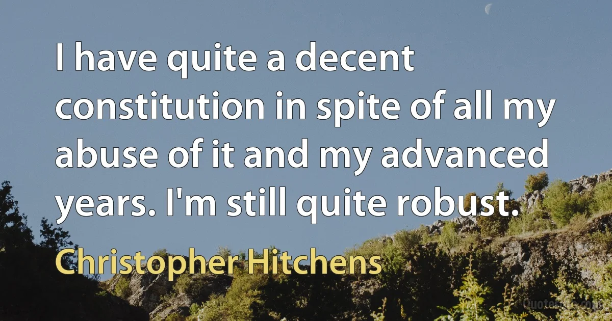 I have quite a decent constitution in spite of all my abuse of it and my advanced years. I'm still quite robust. (Christopher Hitchens)