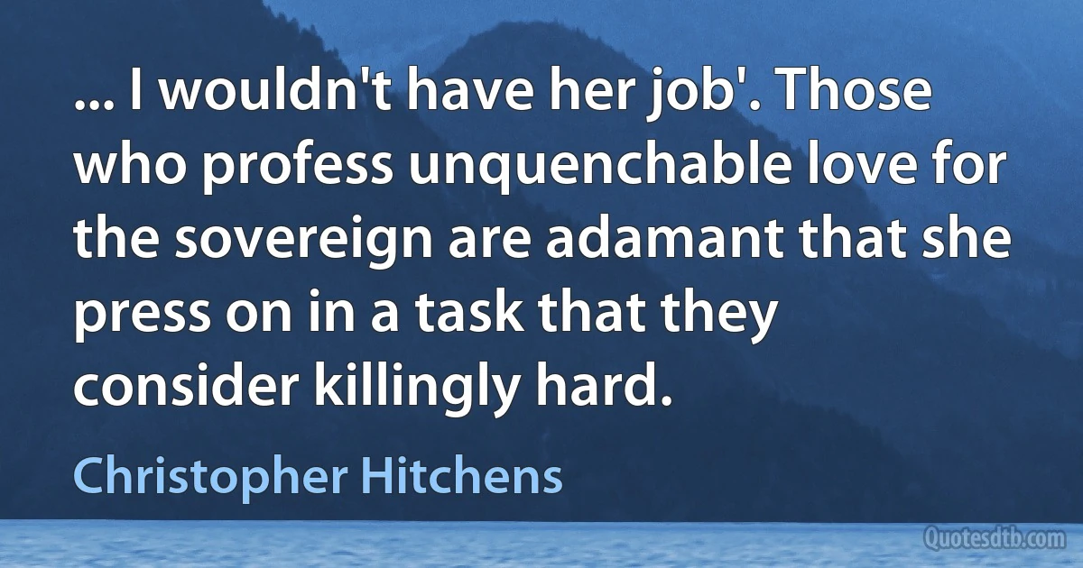 ... I wouldn't have her job'. Those who profess unquenchable love for the sovereign are adamant that she press on in a task that they consider killingly hard. (Christopher Hitchens)