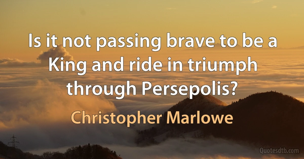 Is it not passing brave to be a King and ride in triumph through Persepolis? (Christopher Marlowe)