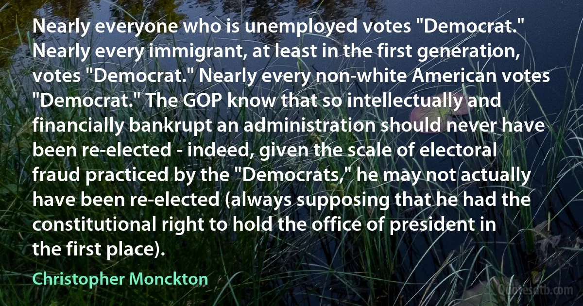 Nearly everyone who is unemployed votes "Democrat." Nearly every immigrant, at least in the first generation, votes "Democrat." Nearly every non-white American votes "Democrat." The GOP know that so intellectually and financially bankrupt an administration should never have been re-elected - indeed, given the scale of electoral fraud practiced by the "Democrats," he may not actually have been re-elected (always supposing that he had the constitutional right to hold the office of president in the first place). (Christopher Monckton)