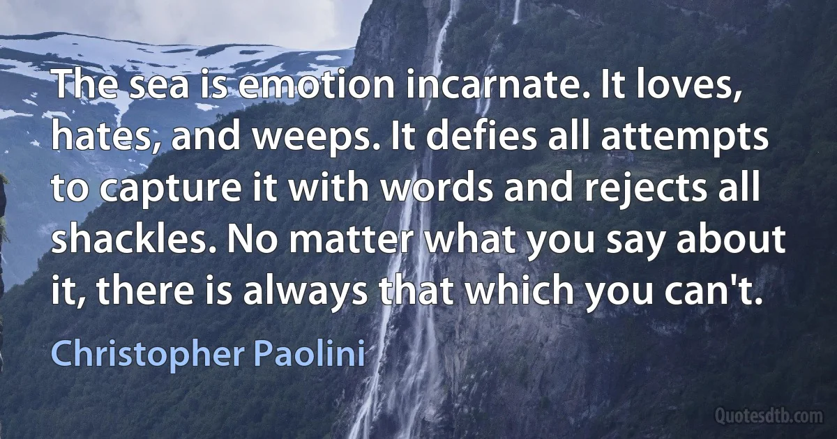 The sea is emotion incarnate. It loves, hates, and weeps. It defies all attempts to capture it with words and rejects all shackles. No matter what you say about it, there is always that which you can't. (Christopher Paolini)