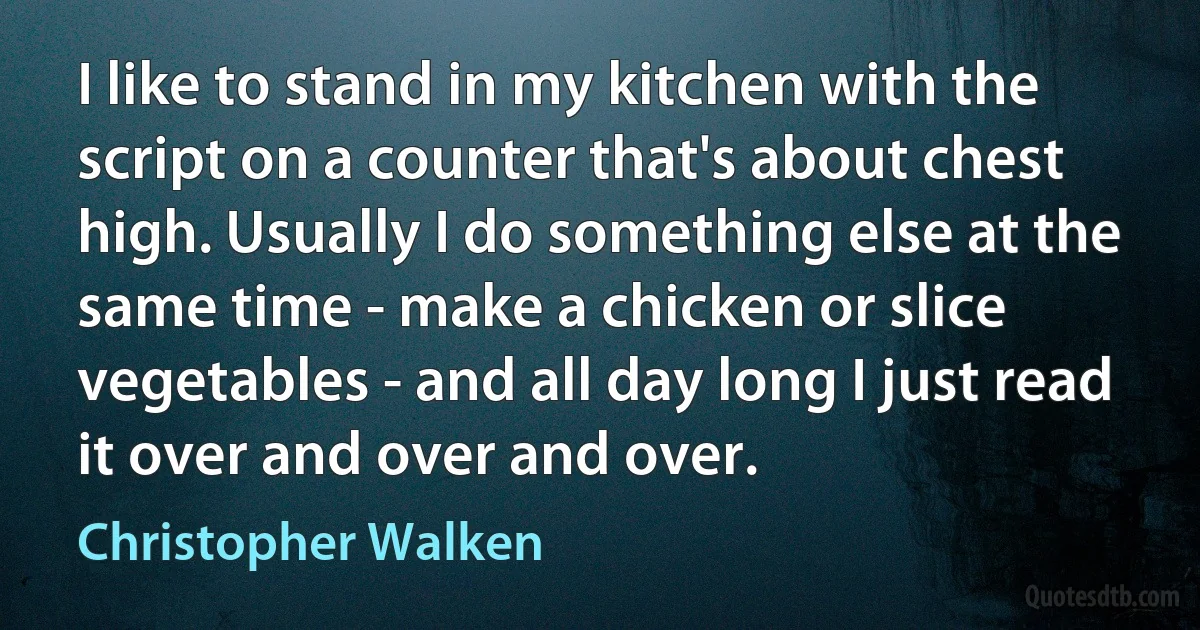 I like to stand in my kitchen with the script on a counter that's about chest high. Usually I do something else at the same time - make a chicken or slice vegetables - and all day long I just read it over and over and over. (Christopher Walken)