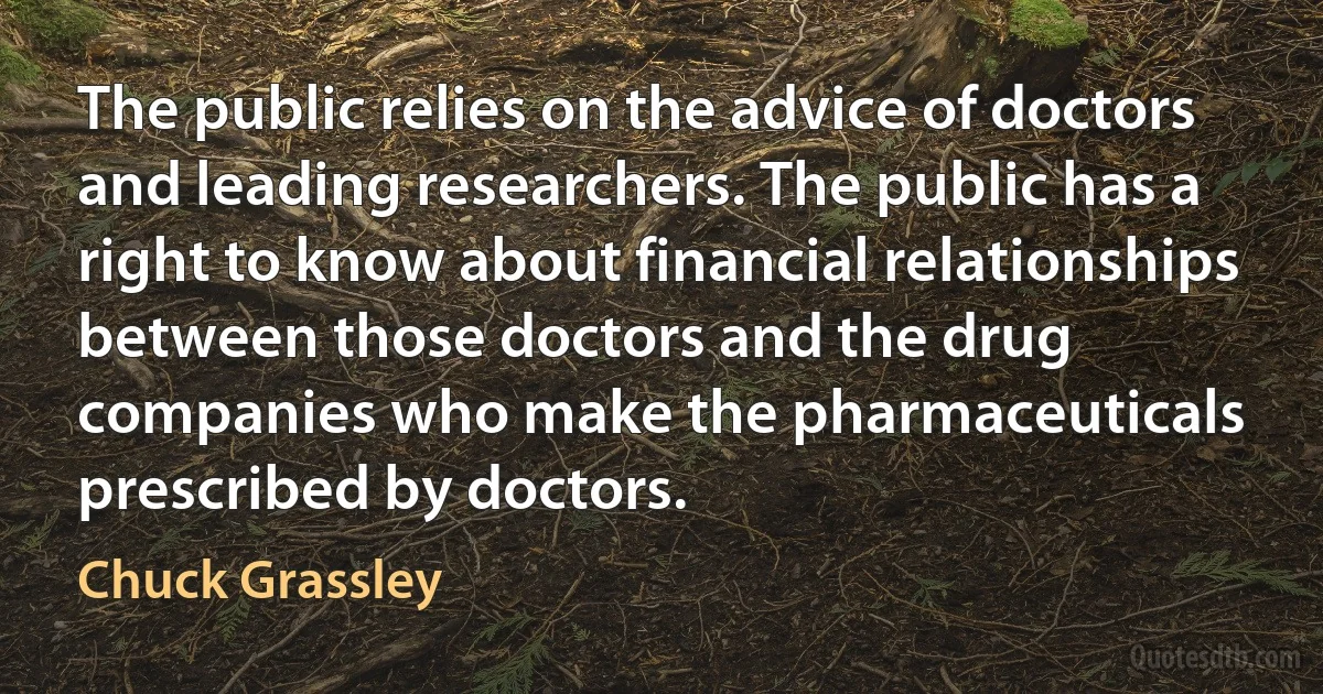 The public relies on the advice of doctors and leading researchers. The public has a right to know about financial relationships between those doctors and the drug companies who make the pharmaceuticals prescribed by doctors. (Chuck Grassley)