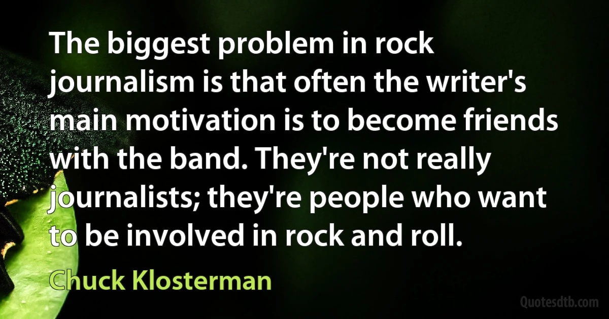 The biggest problem in rock journalism is that often the writer's main motivation is to become friends with the band. They're not really journalists; they're people who want to be involved in rock and roll. (Chuck Klosterman)