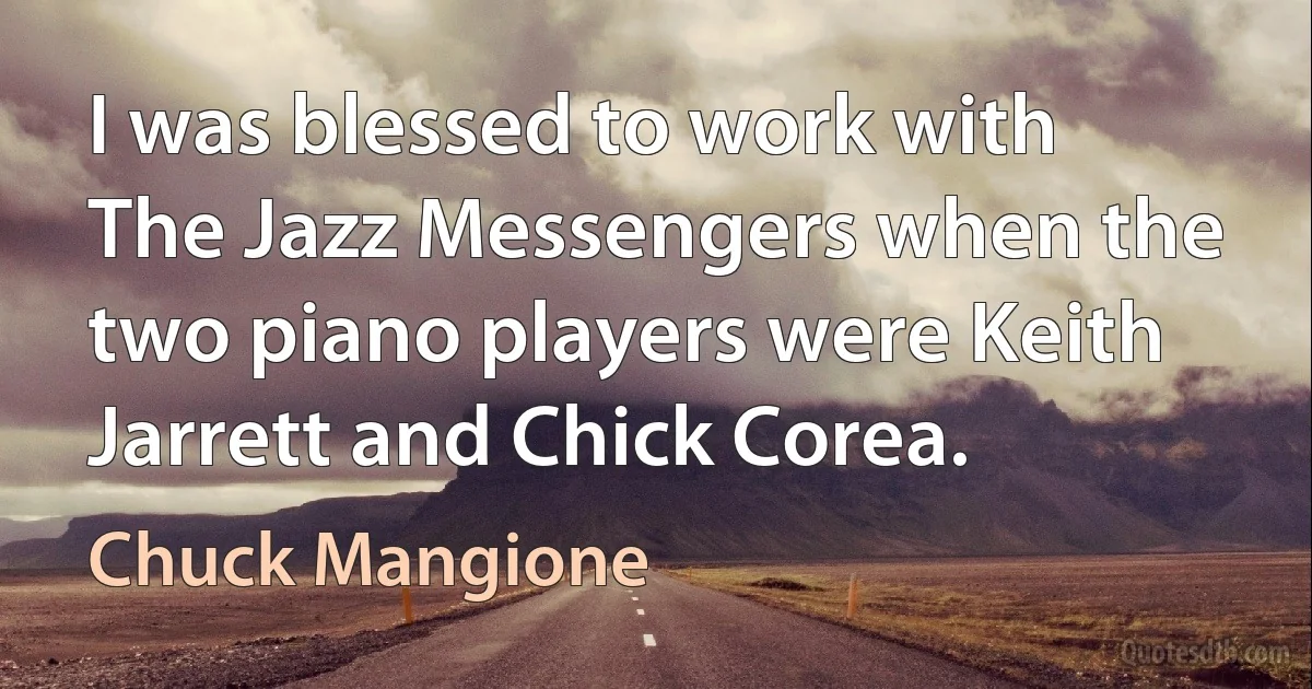 I was blessed to work with The Jazz Messengers when the two piano players were Keith Jarrett and Chick Corea. (Chuck Mangione)