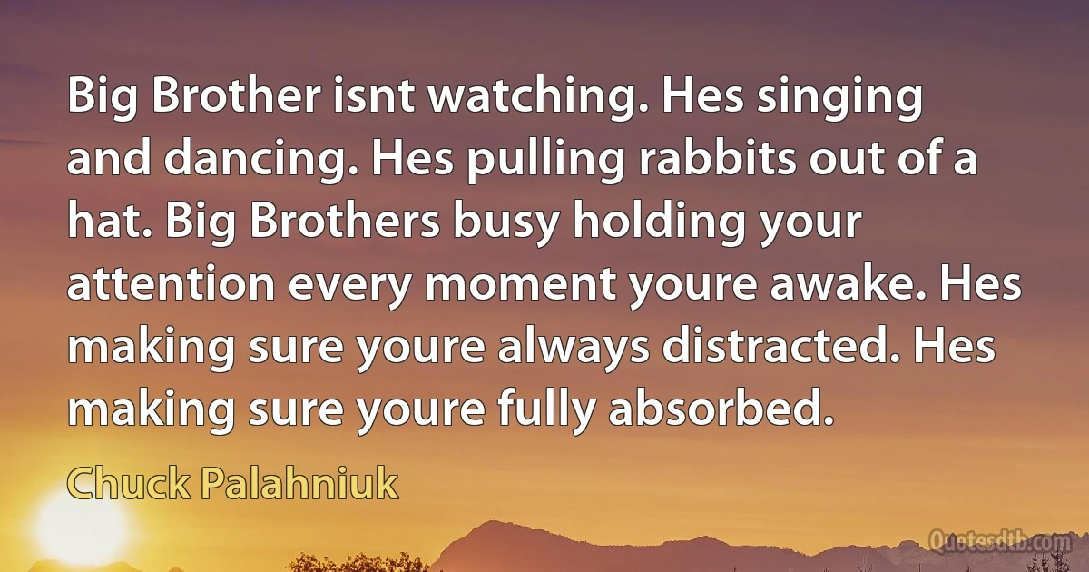 Big Brother isnt watching. Hes singing and dancing. Hes pulling rabbits out of a hat. Big Brothers busy holding your attention every moment youre awake. Hes making sure youre always distracted. Hes making sure youre fully absorbed. (Chuck Palahniuk)