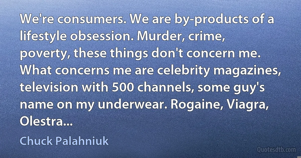 We're consumers. We are by-products of a lifestyle obsession. Murder, crime, poverty, these things don't concern me. What concerns me are celebrity magazines, television with 500 channels, some guy's name on my underwear. Rogaine, Viagra, Olestra... (Chuck Palahniuk)