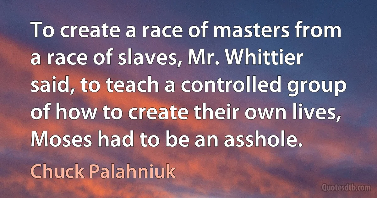 To create a race of masters from a race of slaves, Mr. Whittier said, to teach a controlled group of how to create their own lives, Moses had to be an asshole. (Chuck Palahniuk)