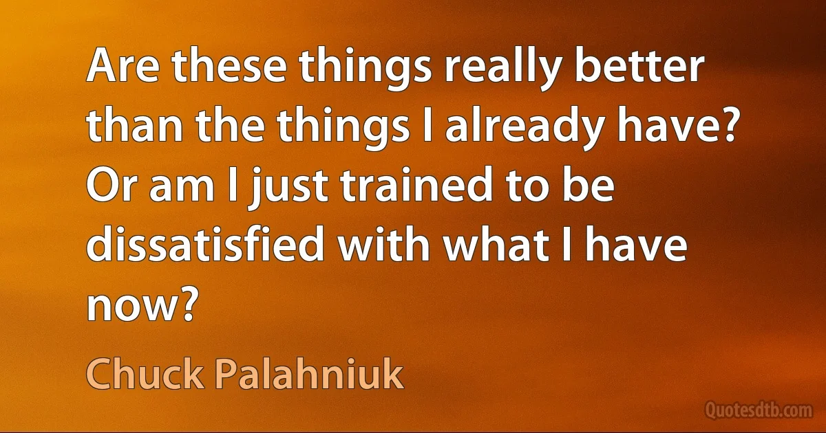 Are these things really better than the things I already have? Or am I just trained to be dissatisfied with what I have now? (Chuck Palahniuk)