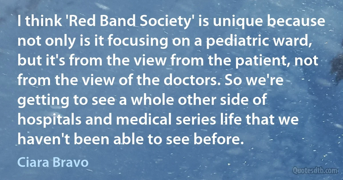 I think 'Red Band Society' is unique because not only is it focusing on a pediatric ward, but it's from the view from the patient, not from the view of the doctors. So we're getting to see a whole other side of hospitals and medical series life that we haven't been able to see before. (Ciara Bravo)