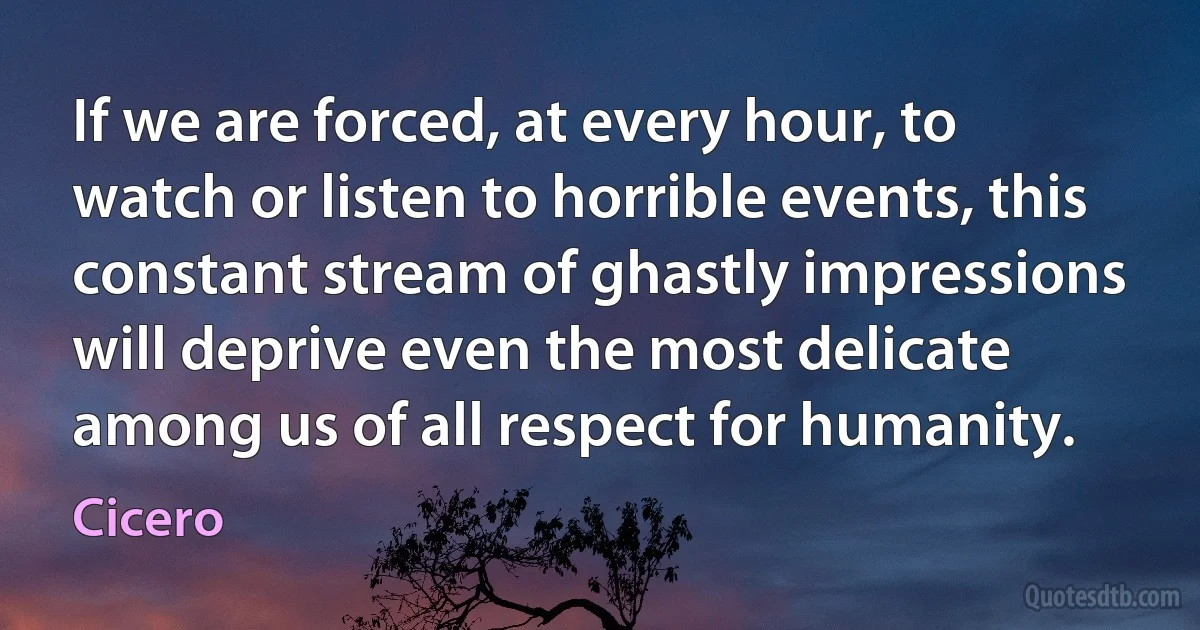 If we are forced, at every hour, to watch or listen to horrible events, this constant stream of ghastly impressions will deprive even the most delicate among us of all respect for humanity. (Cicero)