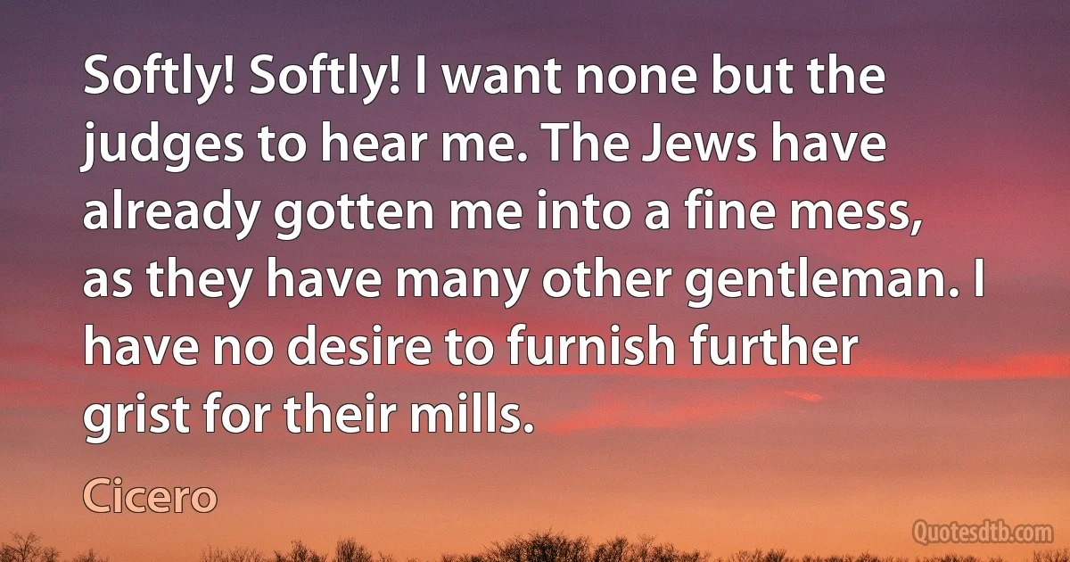 Softly! Softly! I want none but the judges to hear me. The Jews have already gotten me into a fine mess, as they have many other gentleman. I have no desire to furnish further grist for their mills. (Cicero)