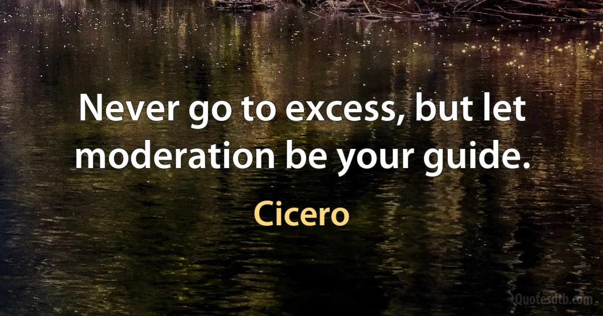 Never go to excess, but let moderation be your guide. (Cicero)