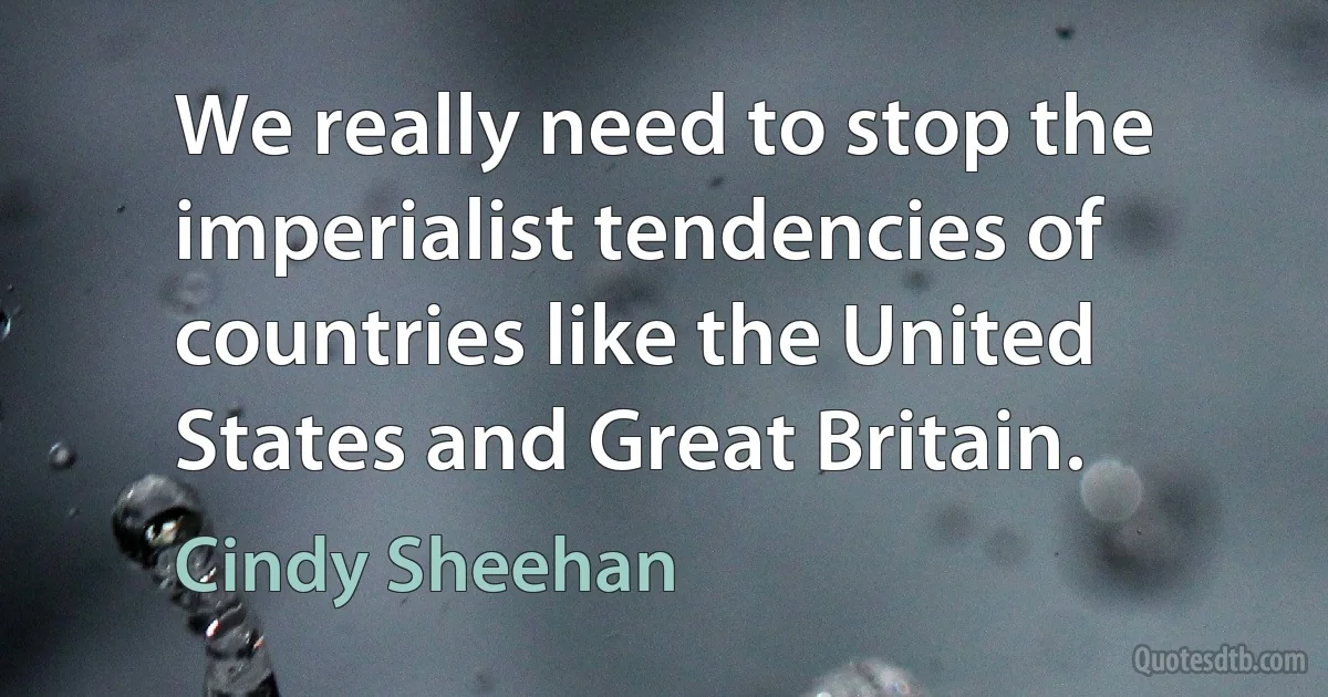 We really need to stop the imperialist tendencies of countries like the United States and Great Britain. (Cindy Sheehan)