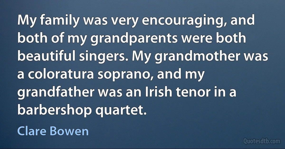 My family was very encouraging, and both of my grandparents were both beautiful singers. My grandmother was a coloratura soprano, and my grandfather was an Irish tenor in a barbershop quartet. (Clare Bowen)