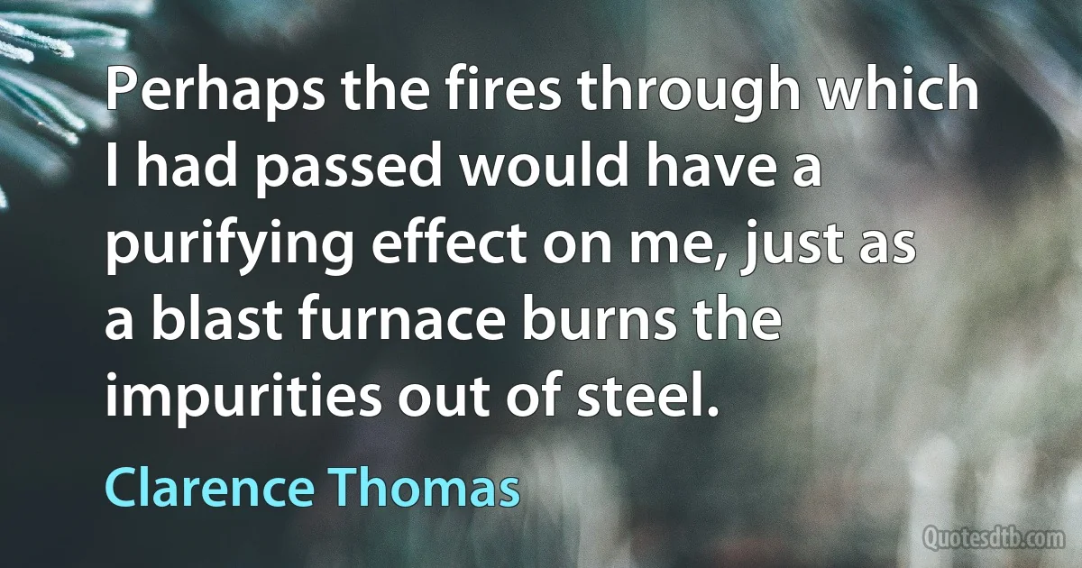 Perhaps the fires through which I had passed would have a purifying effect on me, just as a blast furnace burns the impurities out of steel. (Clarence Thomas)