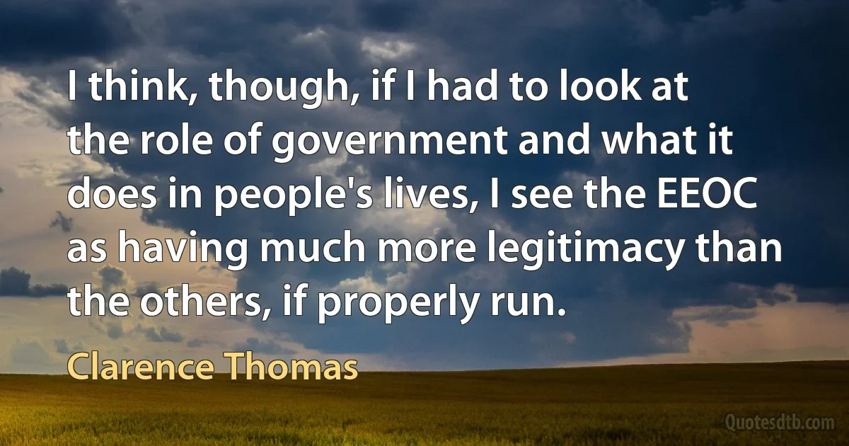 I think, though, if I had to look at the role of government and what it does in people's lives, I see the EEOC as having much more legitimacy than the others, if properly run. (Clarence Thomas)