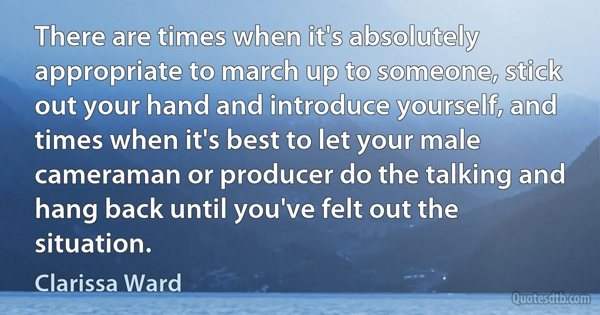 There are times when it's absolutely appropriate to march up to someone, stick out your hand and introduce yourself, and times when it's best to let your male cameraman or producer do the talking and hang back until you've felt out the situation. (Clarissa Ward)