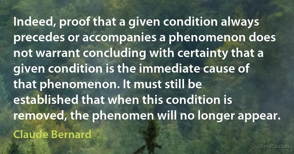 Indeed, proof that a given condition always precedes or accompanies a phenomenon does not warrant concluding with certainty that a given condition is the immediate cause of that phenomenon. It must still be established that when this condition is removed, the phenomen will no longer appear. (Claude Bernard)